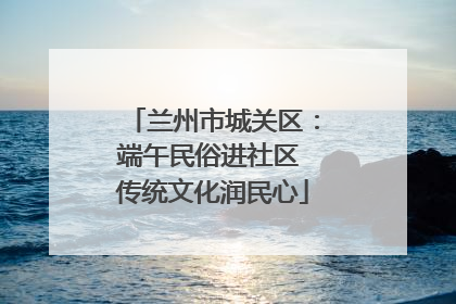 兰州市城关区：端午民俗进社区 传统文化润民心